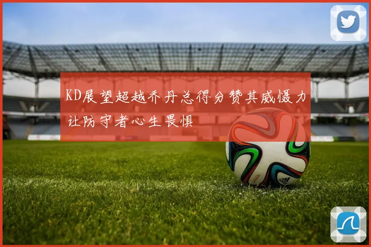 KD展望超越乔丹总得分赞其威慑力让防守者心生畏惧