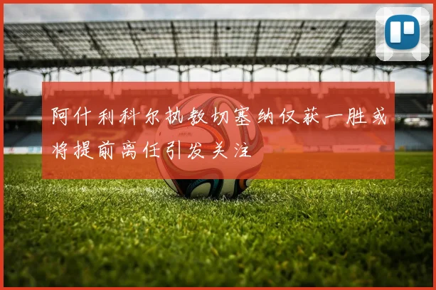 阿什利科尔执教切塞纳仅获一胜或将提前离任引发关注
