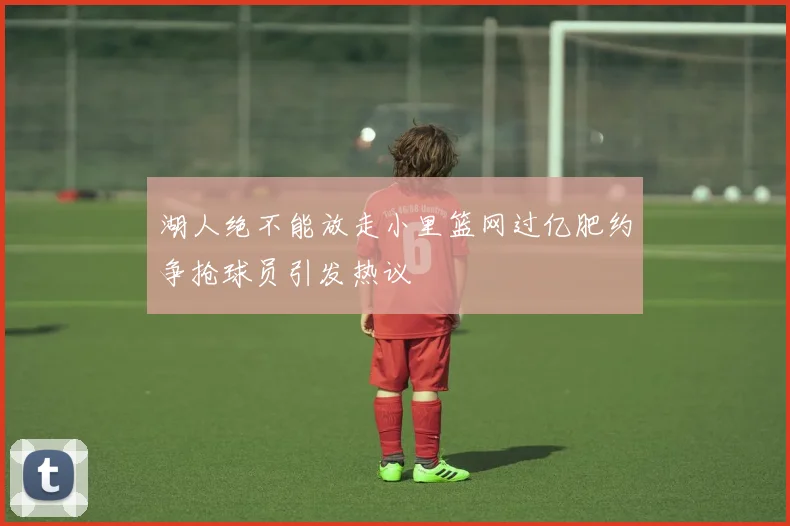 湖人绝不能放走小里篮网过亿肥约争抢球员引发热议