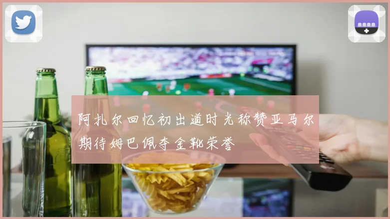 阿扎尔回忆初出道时光称赞亚马尔期待姆巴佩夺金靴荣誉