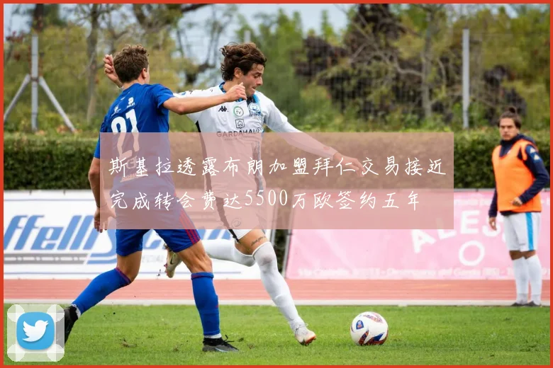 斯基拉透露布朗加盟拜仁交易接近完成转会费达5500万欧签约五年