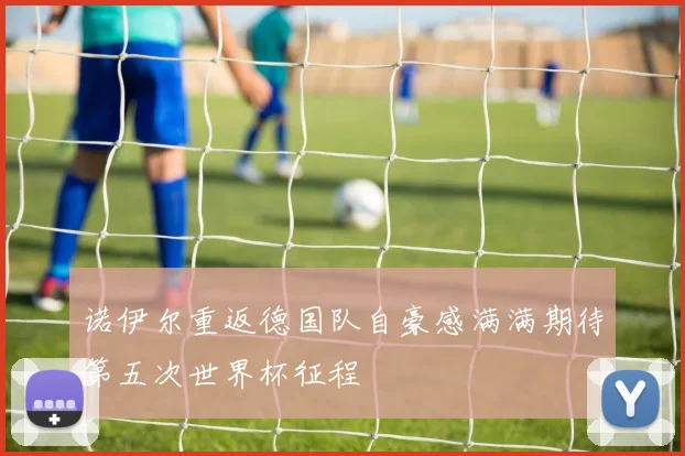 诺伊尔重返德国队自豪感满满期待第五次世界杯征程