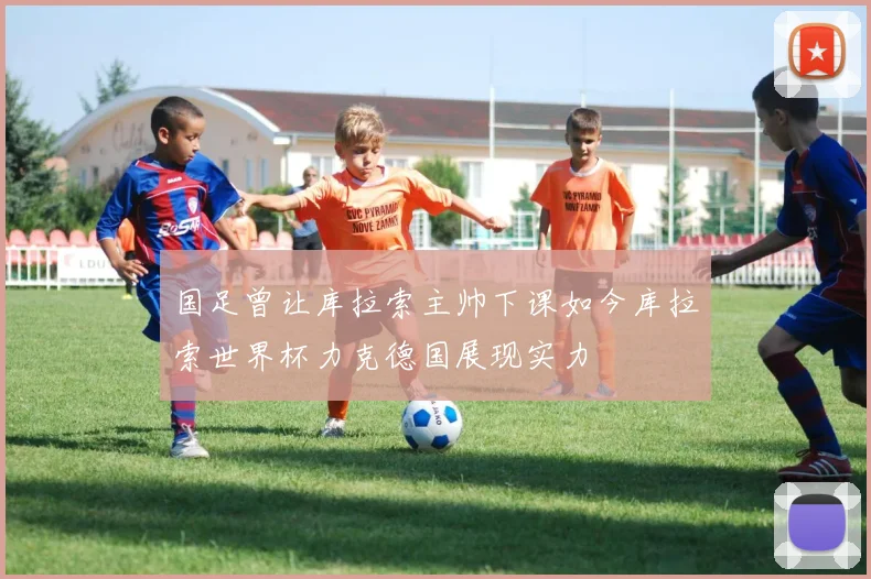 国足曾让库拉索主帅下课如今库拉索世界杯力克德国展现实力