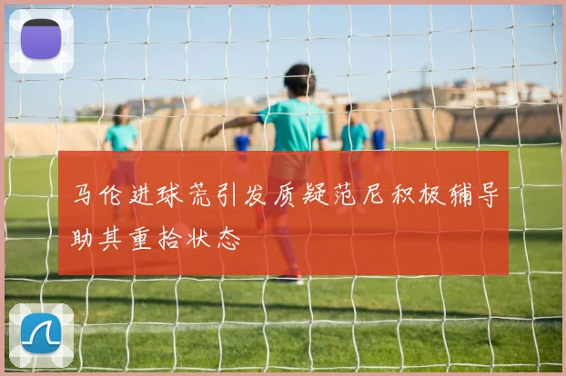 马伦进球荒引发质疑范尼积极辅导助其重拾状态
