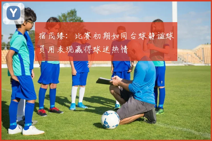 宿茂臻：比赛初期如同台球静谧球员用表现赢得球迷热情