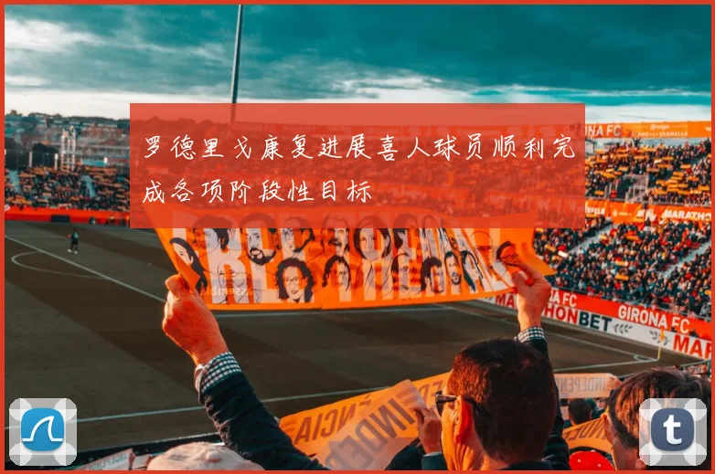 罗德里戈康复进展喜人球员顺利完成各项阶段性目标