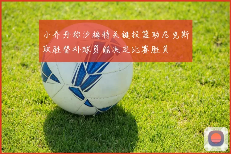 小乔丹称沙梅特关键投篮助尼克斯取胜替补球员能决定比赛胜负