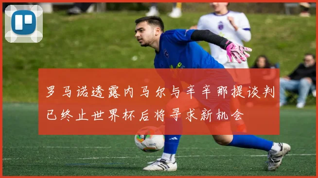 罗马诺透露内马尔与辛辛那提谈判已终止世界杯后将寻求新机会