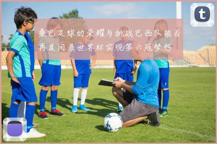 桑巴足球的荣耀与挑战巴西队能否再度问鼎世界杯实现第六冠梦想