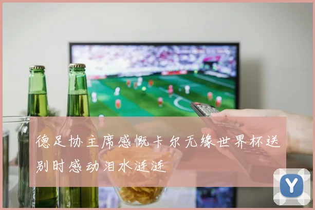 德足协主席感慨卡尔无缘世界杯送别时感动泪水涟涟