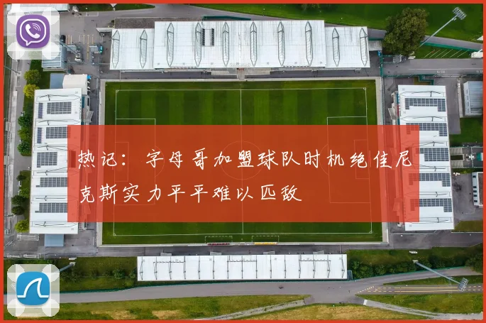 热记：字母哥加盟球队时机绝佳尼克斯实力平平难以匹敌
