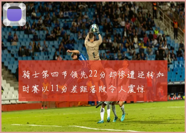 骑士第四节领先22分却惨遭逆转加时赛以11分差距落败令人震惊