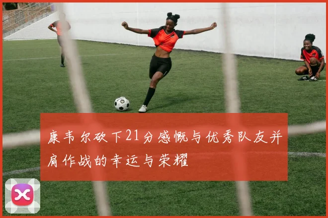 康韦尔砍下21分感慨与优秀队友并肩作战的幸运与荣耀