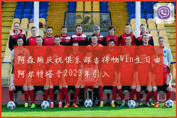 阿森纳庆祝俱乐部吉祥物Win生日由阿尔特塔于2023年引入