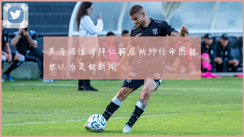 罗马诺惊讶拜仁解雇纳帅任命图赫尔以为是假新闻