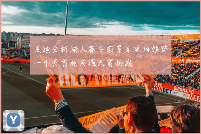 麦迪分析湖人赛季前景东里均缺阵一个月首轮或遇火箭挑战