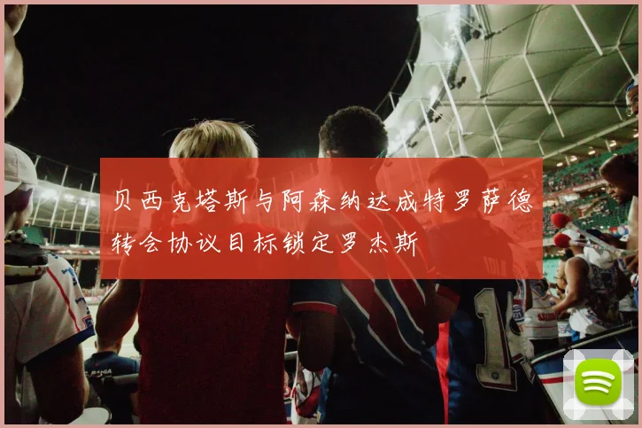 贝西克塔斯与阿森纳达成特罗萨德转会协议目标锁定罗杰斯
