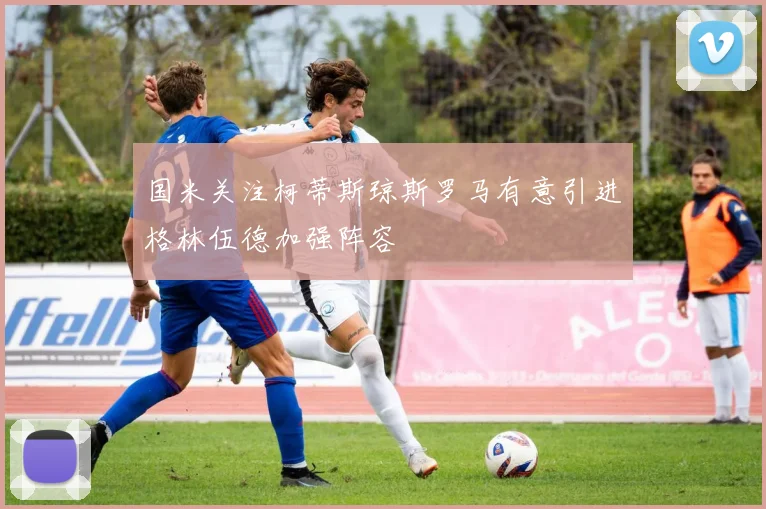 国米关注柯蒂斯琼斯罗马有意引进格林伍德加强阵容