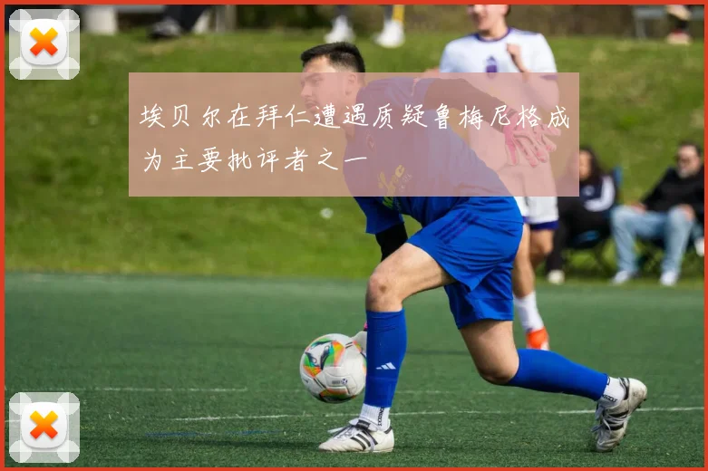 埃贝尔在拜仁遭遇质疑鲁梅尼格成为主要批评者之一
