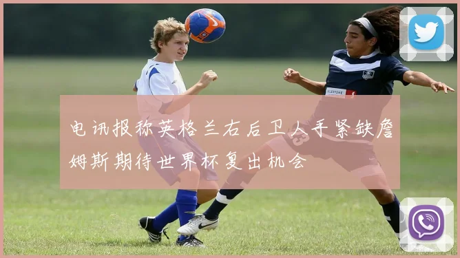 电讯报称英格兰右后卫人手紧缺詹姆斯期待世界杯复出机会