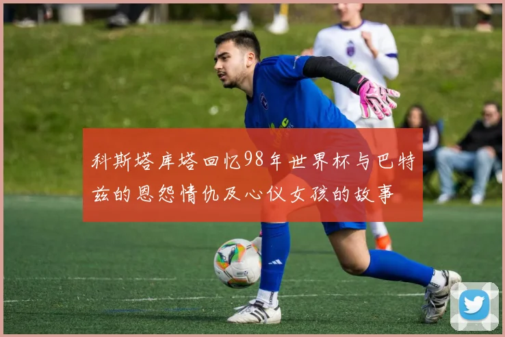 科斯塔库塔回忆98年世界杯与巴特兹的恩怨情仇及心仪女孩的故事