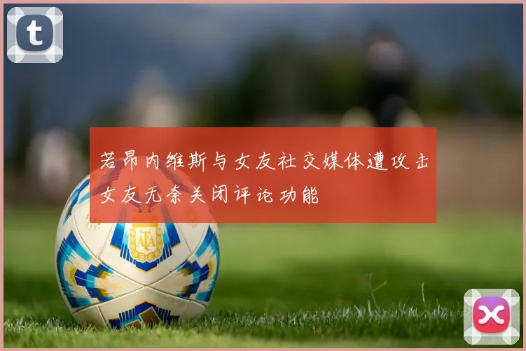 若昂内维斯与女友社交媒体遭攻击女友无奈关闭评论功能