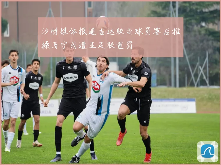 沙特媒体报道吉达联合球员赛后推搡马宁或遭亚足联重罚