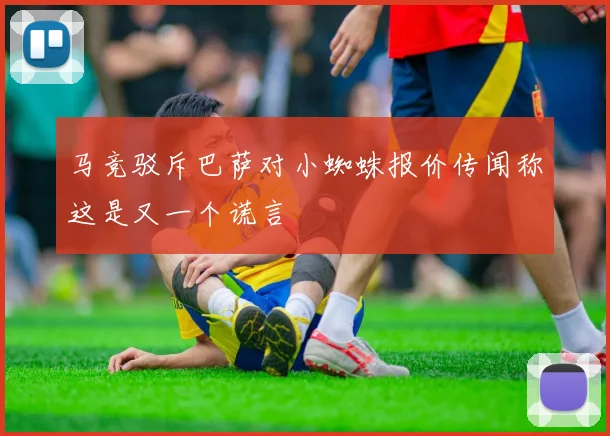 马竞驳斥巴萨对小蜘蛛报价传闻称这是又一个谎言