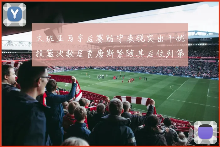 文班亚马季后赛防守表现突出干扰投篮次数居首唐斯紧随其后位列第五