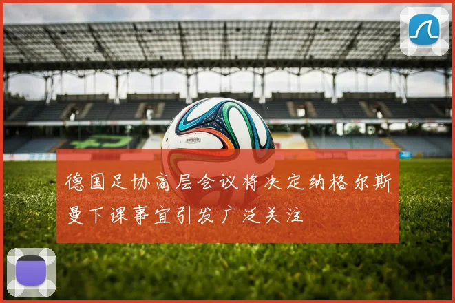 德国足协高层会议将决定纳格尔斯曼下课事宜引发广泛关注