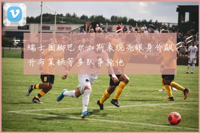 瑞士国脚巴尔加斯表现亮眼身价飙升布莱顿等多队争抢他