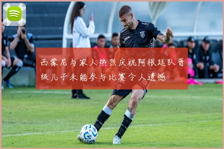 西蒙尼与家人热烈庆祝阿根廷队晋级儿子未能参与比赛令人遗憾