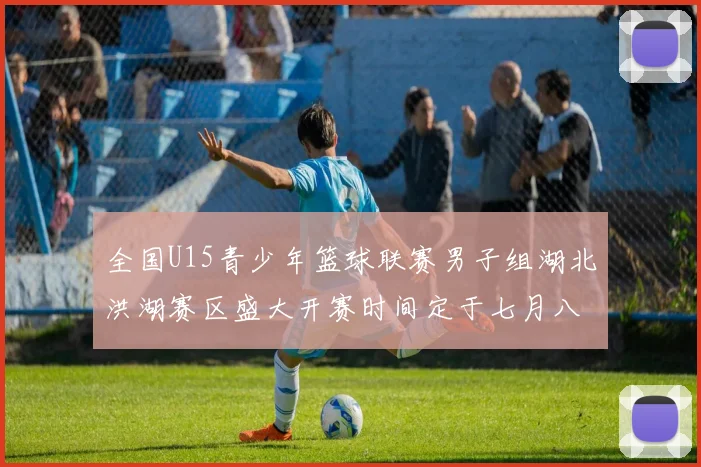 全国U15青少年篮球联赛男子组湖北洪湖赛区盛大开赛时间定于七月八日至十三日