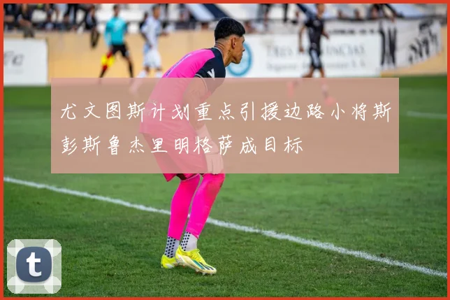 尤文图斯计划重点引援边路小将斯彭斯鲁杰里明格萨成目标