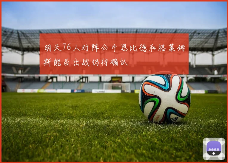 明天76人对阵公牛恩比德和格莱姆斯能否出战仍待确认