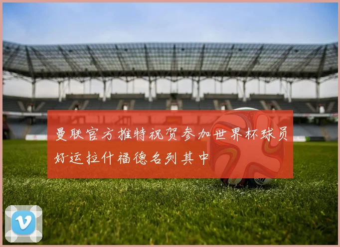 曼联官方推特祝贺参加世界杯球员好运拉什福德名列其中