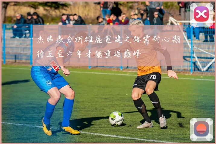 杰弗森分析雄鹿重建之路需耐心期待五至六年才能重返巅峰