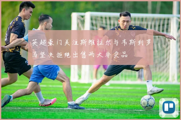 英超豪门关注斯维拉尔与韦斯利罗马坚决拒绝出售两大非卖品